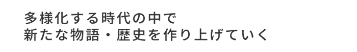 多様化する時代の中で新たな物語・歴史を作り上げていく